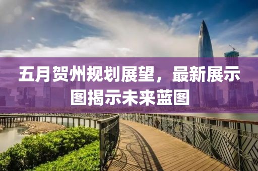 五月贺州规划展望，最新展示图揭示未来蓝图
