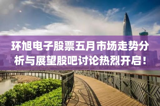 环旭电子股票五月市场走势分析与展望股吧讨论热烈开启！