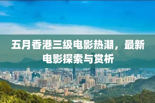 五月香港三级电影热潮，最新电影探索与赏析