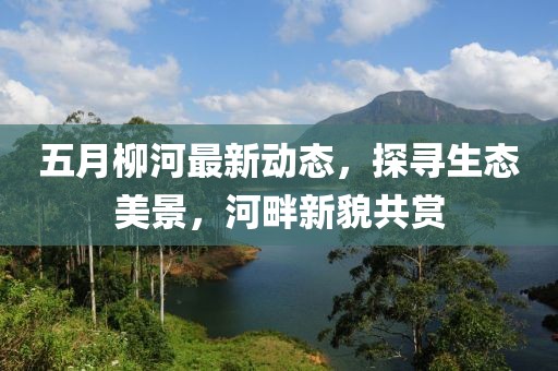 五月柳河最新动态，探寻生态美景，河畔新貌共赏