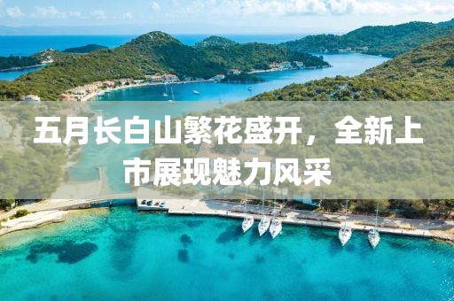 五月长白山繁花盛开，全新上市展现魅力风采