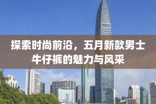 探索时尚前沿，五月新款男士牛仔裤的魅力与风采