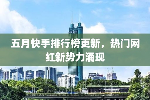 五月快手排行榜更新，热门网红新势力涌现