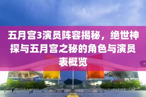 五月宫3演员阵容揭秘，绝世神探与五月宫之秘的角色与演员表概览