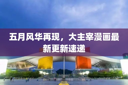 五月风华再现，大主宰漫画最新更新速递