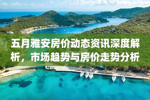 五月雅安房价动态资讯深度解析，市场趋势与房价走势分析