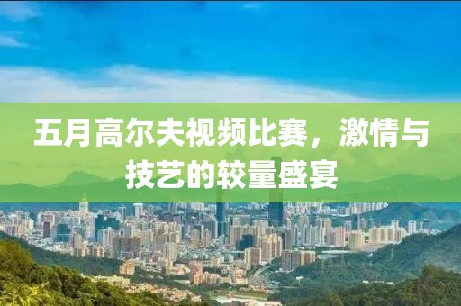 五月高尔夫视频比赛，激情与技艺的较量盛宴