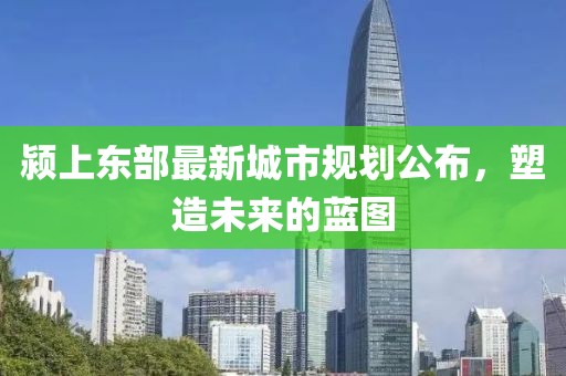 颍上东部最新城市规划公布，塑造未来的蓝图