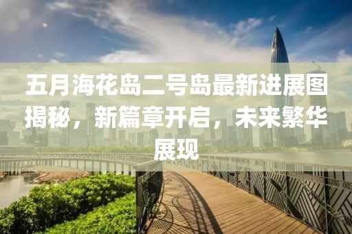 五月海花岛二号岛最新进展图揭秘，新篇章开启，未来繁华展现