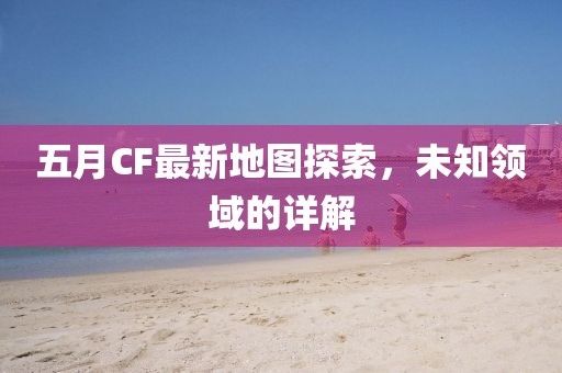 五月CF最新地图探索，未知领域的详解