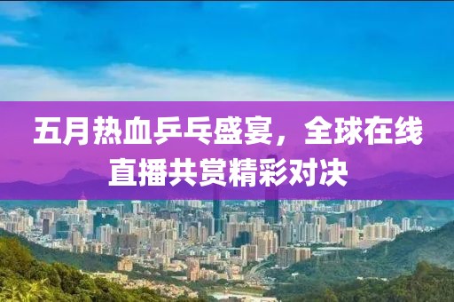 五月热血乒乓盛宴，全球在线直播共赏精彩对决