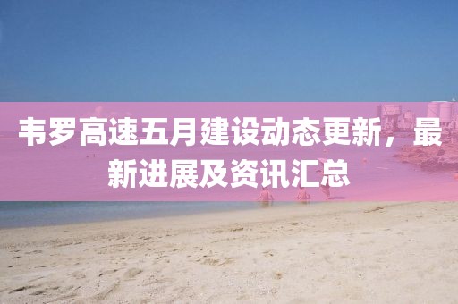 韦罗高速五月建设动态更新，最新进展及资讯汇总