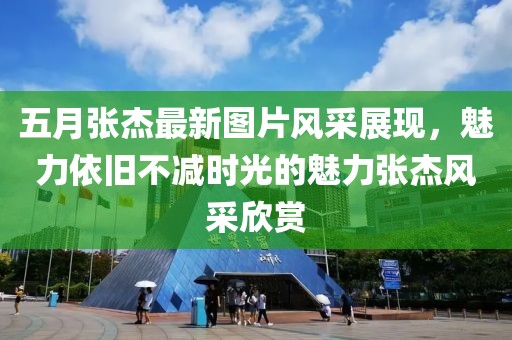 五月张杰最新图片风采展现，魅力依旧不减时光的魅力张杰风采欣赏