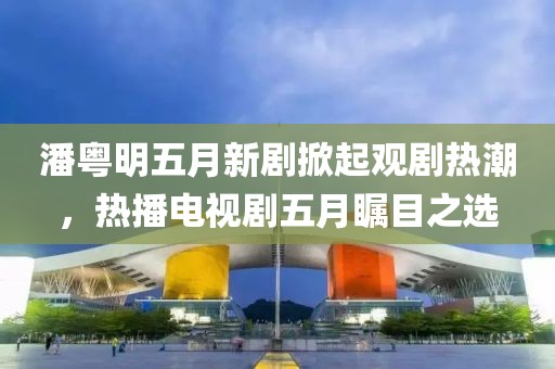 潘粤明五月新剧掀起观剧热潮，热播电视剧五月瞩目之选