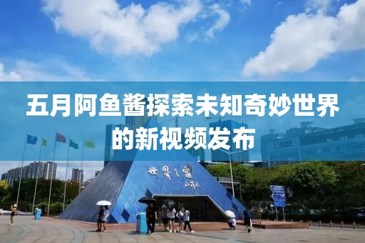 五月阿鱼酱探索未知奇妙世界的新视频发布