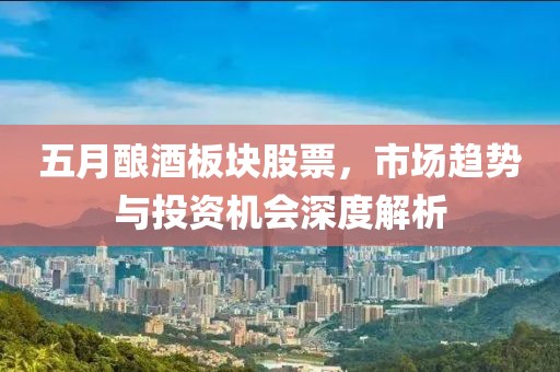 五月酿酒板块股票，市场趋势与投资机会深度解析