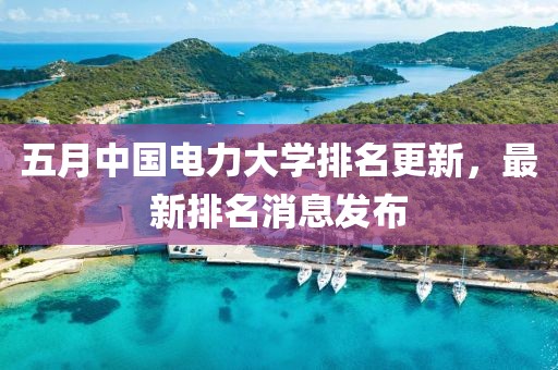 五月中国电力大学排名更新，最新排名消息发布
