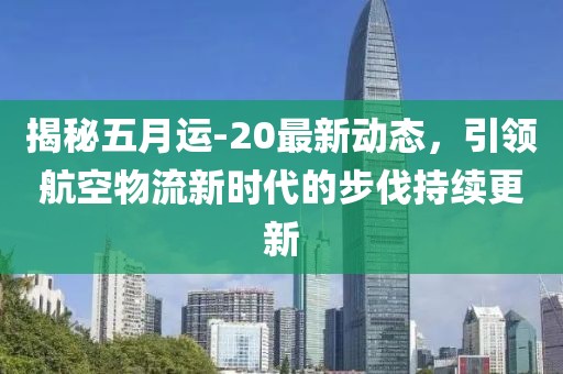 揭秘五月运-20最新动态，引领航空物流新时代的步伐持续更新
