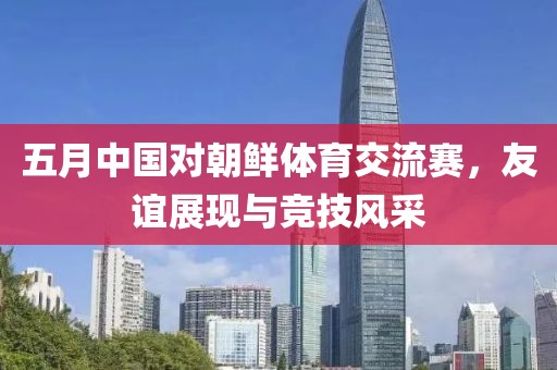 五月中国对朝鲜体育交流赛，友谊展现与竞技风采