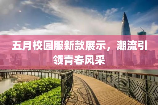 五月校园服新款展示，潮流引领青春风采