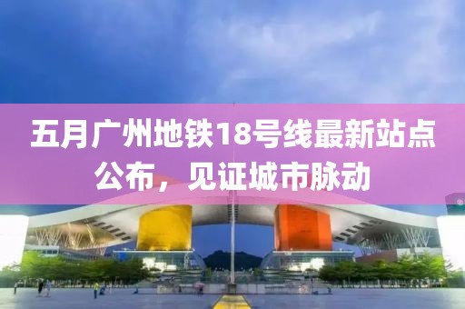 五月广州地铁18号线最新站点公布，见证城市脉动