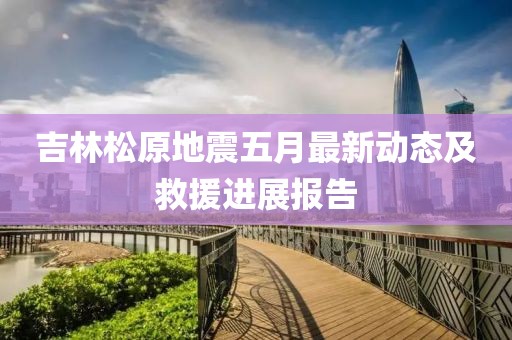 吉林松原地震五月最新动态及救援进展报告