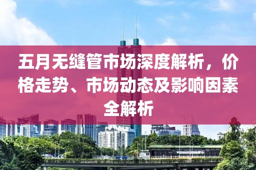 五月无缝管市场深度解析，价格走势、市场动态及影响因素全解析