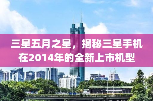 三星五月之星，揭秘三星手机在2014年的全新上市机型