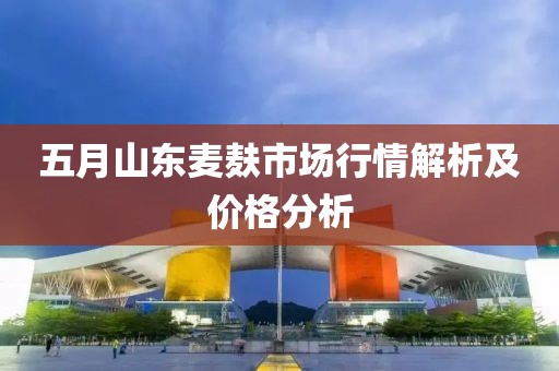 五月山东麦麸市场行情解析及价格分析