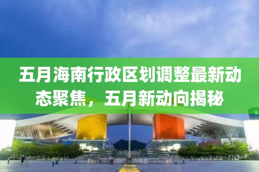 五月海南行政区划调整最新动态聚焦，五月新动向揭秘