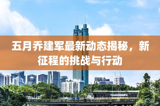 五月乔建军最新动态揭秘，新征程的挑战与行动