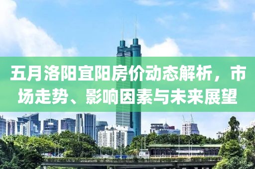 五月洛阳宜阳房价动态解析，市场走势、影响因素与未来展望
