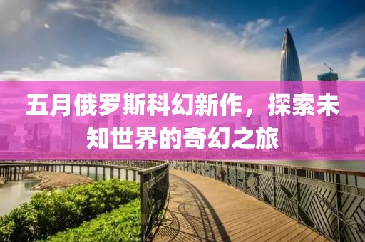 五月俄罗斯科幻新作，探索未知世界的奇幻之旅