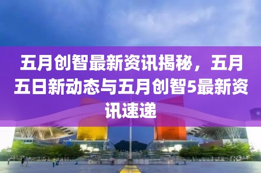五月创智最新资讯揭秘，五月五日新动态与五月创智5最新资讯速递