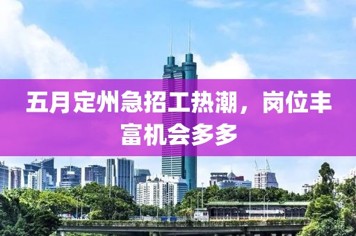 五月定州急招工热潮，岗位丰富机会多多