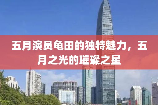 五月演员龟田的独特魅力，五月之光的璀璨之星