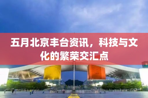 五月北京丰台资讯，科技与文化的繁荣交汇点