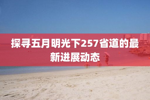 探寻五月明光下257省道的最新进展动态