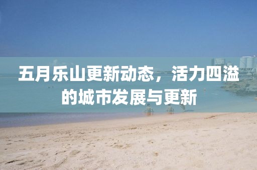 五月乐山更新动态，活力四溢的城市发展与更新