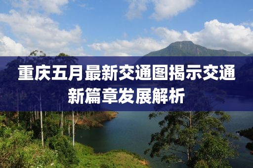 重庆五月最新交通图揭示交通新篇章发展解析