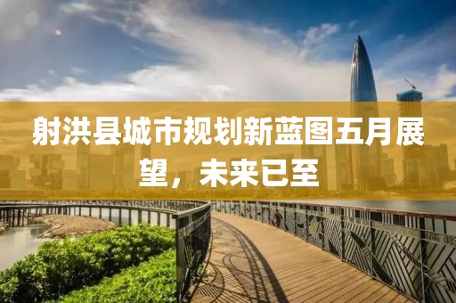 射洪县城市规划新蓝图五月展望，未来已至