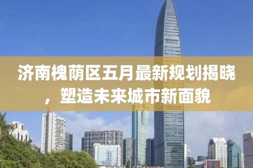 济南槐荫区五月最新规划揭晓，塑造未来城市新面貌