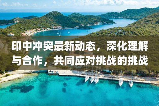 印中冲突最新动态，深化理解与合作，共同应对挑战的挑战