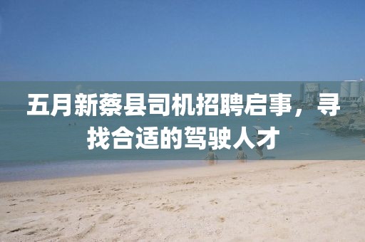 五月新蔡县司机招聘启事，寻找合适的驾驶人才