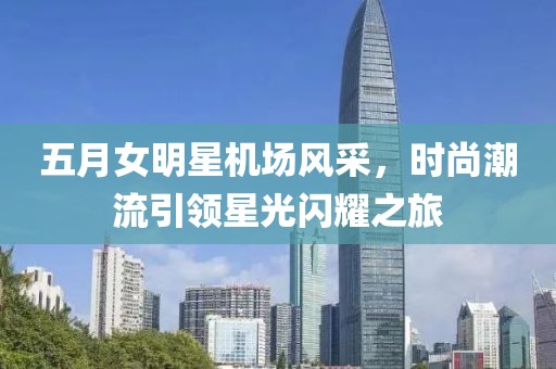 五月女明星机场风采，时尚潮流引领星光闪耀之旅