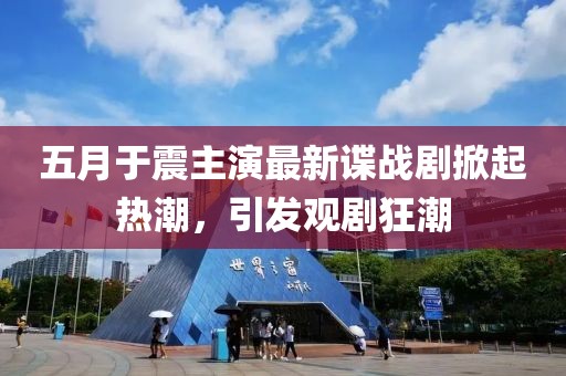 五月于震主演最新谍战剧掀起热潮，引发观剧狂潮