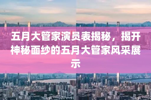五月大管家演员表揭秘，揭开神秘面纱的五月大管家风采展示