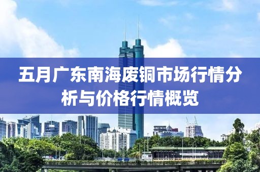 五月广东南海废铜市场行情分析与价格行情概览