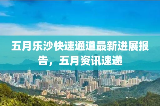 五月乐沙快速通道最新进展报告，五月资讯速递
