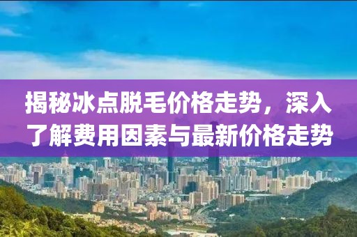 揭秘冰点脱毛价格走势，深入了解费用因素与最新价格走势